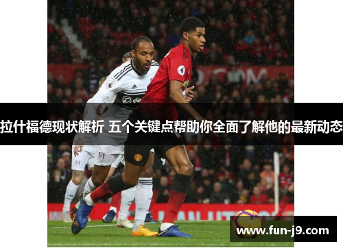 拉什福德现状解析 五个关键点帮助你全面了解他的最新动态