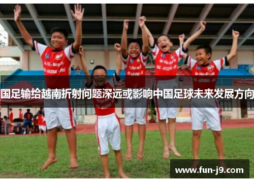 国足输给越南折射问题深远或影响中国足球未来发展方向