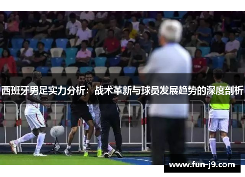 西班牙男足实力分析:战术革新与球员发展趋势的深度剖析 西班牙男足实力分析:战术革新与球员发展趋势的深度剖析