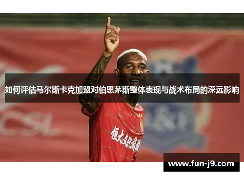 如何评估马尔斯卡克加盟对伯恩茅斯整体表现与战术布局的深远影响 如何评估马尔斯卡克加盟对伯恩茅斯整体表现与战术布局的深远影响