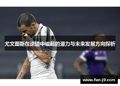 尤文图斯在逆境中崛起的潜力与未来发展方向探析