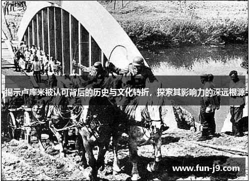 揭示卢库米被认可背后的历史与文化转折,探索其影响力的深远根源 揭示卢库米被认可背后的历史与文化转折,探索其影响力的深远根源