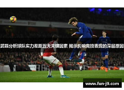 武磊分析球队实力差距五大关键因素 揭示影响竞技表现的深层原因