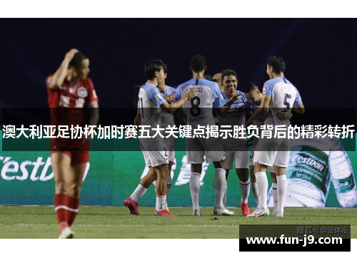 澳大利亚足协杯加时赛五大关键点揭示胜负背后的精彩转折 澳大利亚足协杯加时赛五大关键点揭示胜负背后的精彩转折
