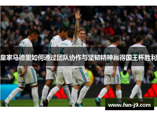 皇家马德里如何通过团队协作与坚韧精神赢得国王杯胜利 皇家马德里如何通过团队协作与坚韧精神赢得国王杯胜利