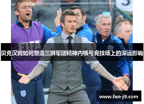 贝克汉姆如何塑造三狮军团精神内核与竞技场上的深远影响
