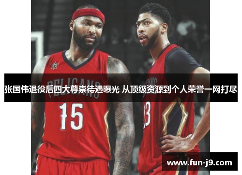 张国伟退役后四大尊崇待遇曝光 从顶级资源到个人荣誉一网打尽