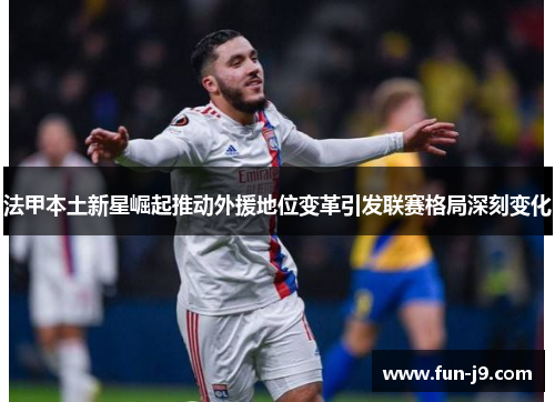 法甲本土新星崛起推动外援地位变革引发联赛格局深刻变化