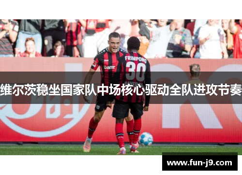 维尔茨稳坐国家队中场核心驱动全队进攻节奏