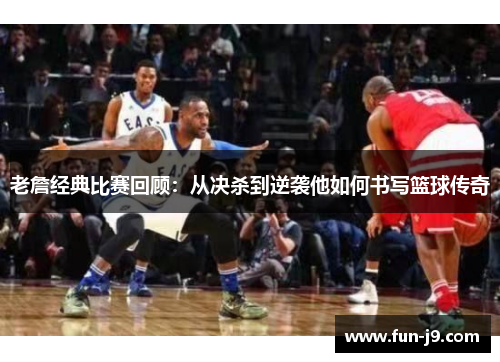 老詹经典比赛回顾：从决杀到逆袭他如何书写篮球传奇