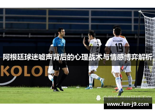 阿根廷球迷嘘声背后的心理战术与情感博弈解析 阿根廷球迷嘘声背后的心理战术与情感博弈解析