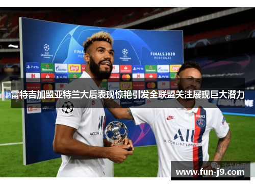 雷特吉加盟亚特兰大后表现惊艳引发全联盟关注展现巨大潜力 雷特吉加盟亚特兰大后表现惊艳引发全联盟关注展现巨大潜力